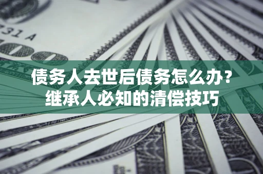 武汉债务人去世后债务怎么办？继承人必知的清偿技巧